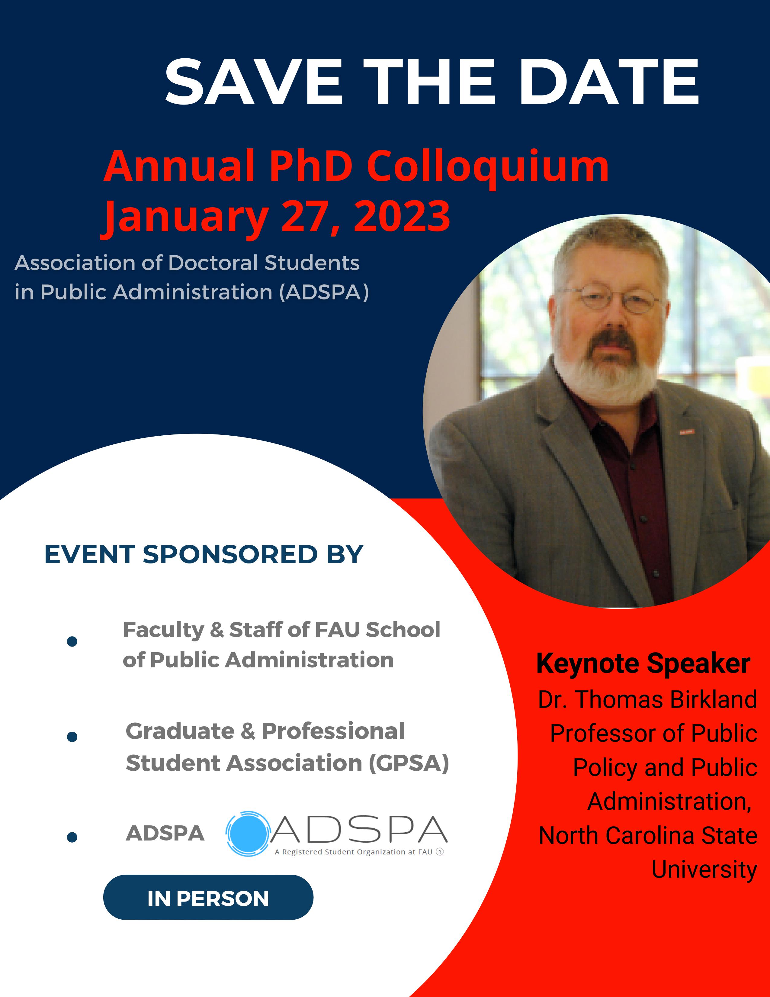 Save the Date: Annual PhD Colloquium - January 27, 2023. Association of Doctoral Students in Public Administration (ADSPA). Event Sponsored by Facutly and Staff of FAU School of Public Administration, Graduate and Professional Student Association (GPSA), ADSPA. In person event. Keynote Speaker: Dr. Thomas Birkland, Professor of Public Policy and Public Administration, North Carolina State University
